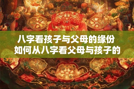 八字看孩子与父母的缘份 如何从八字看父母与孩子的缘份