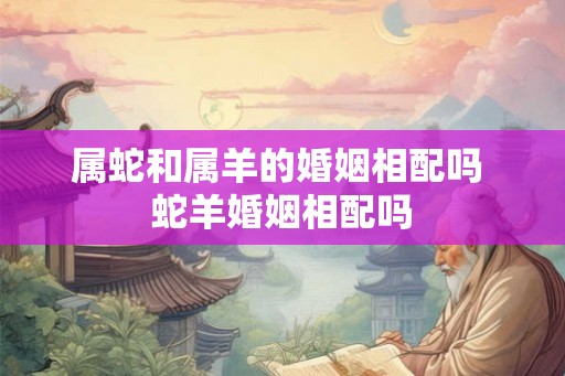 属蛇和属羊的婚姻相配吗 蛇羊婚姻相配吗