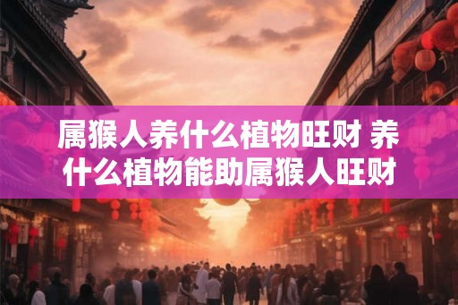 属猴人养什么植物旺财 养什么植物能助属猴人旺财