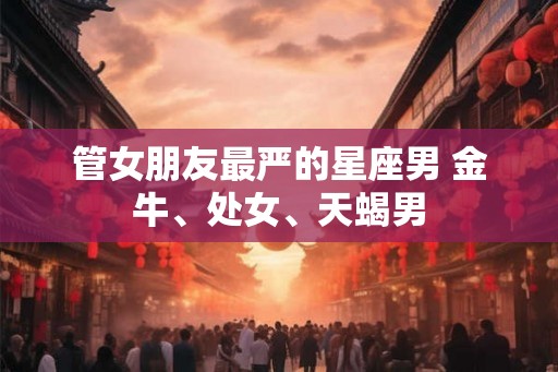 管女朋友最严的星座男 金牛、处女、天蝎男