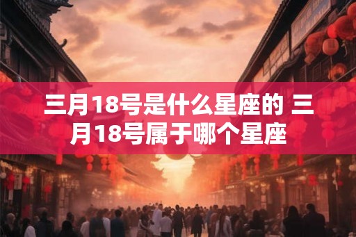 三月18号是什么星座的 三月18号属于哪个星座 三月18号是什么星座的 三月18号属于哪个星座