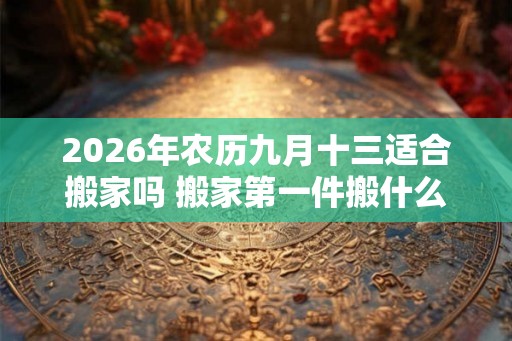 2026年农历九月十三适合搬家吗 搬家第一件搬什么最吉利