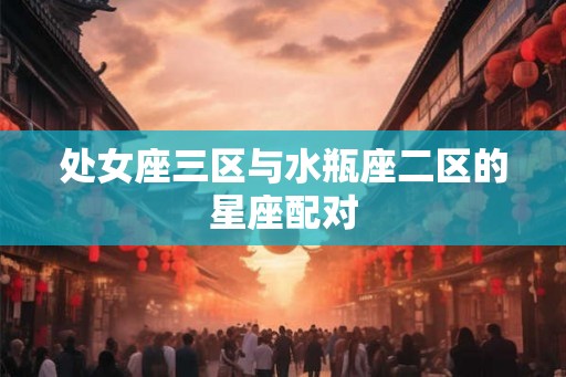 处女座三区与水瓶座二区的星座配对