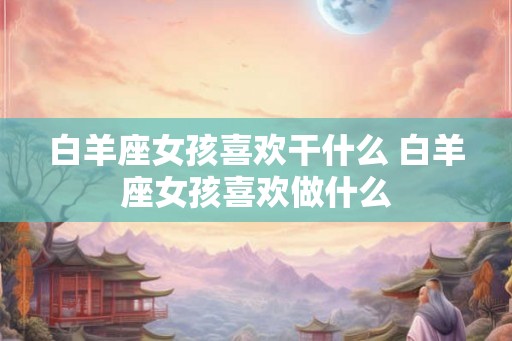 白羊座女孩喜欢干什么 白羊座女孩喜欢做什么