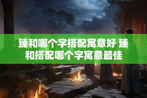 臻和哪个字搭配寓意好 臻和搭配哪个字寓意最佳