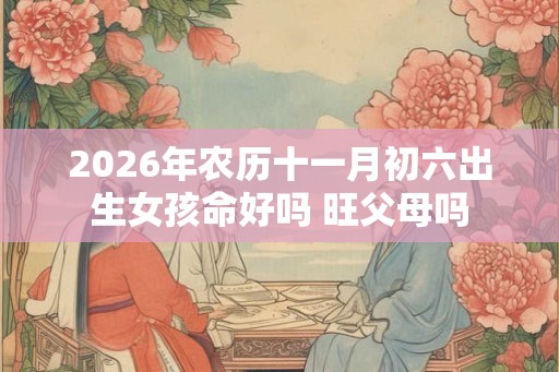 2026年农历十一月初六出生女孩命好吗 旺父母吗