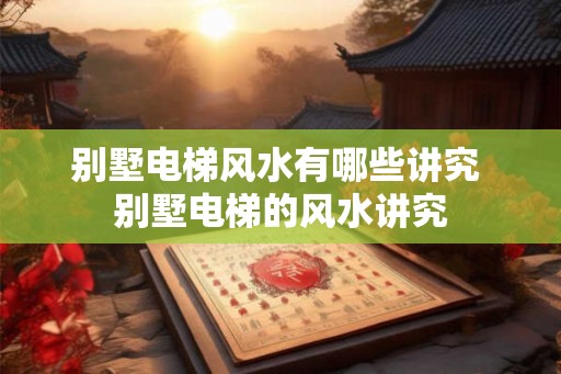 别墅电梯风水有哪些讲究 别墅电梯的风水讲究 别墅电梯风水有哪些讲究 别墅电梯的风水讲究