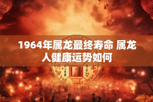 1964年属龙最终寿命 属龙人健康运势如何