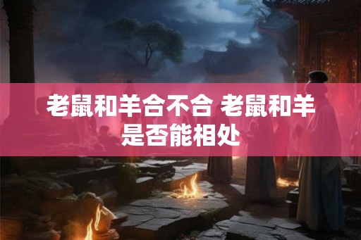 老鼠和羊合不合 老鼠和羊是否能相处 老鼠和羊合不合 老鼠和羊是否能相处
