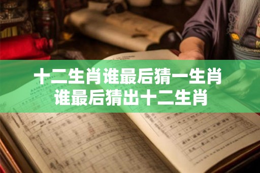 十二生肖谁最后猜一生肖 谁最后猜出十二生肖