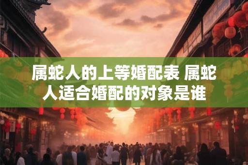 属蛇人的上等婚配表 属蛇人适合婚配的对象是谁 属蛇人的上等婚配表 属蛇人适合婚配的对象是谁