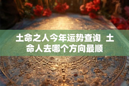 土命之人今年运势查询 土命人去哪个方向最顺 土命之人今年运势查询 土命人去哪个方向最顺