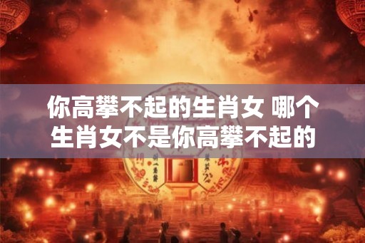 你高攀不起的生肖女 哪个生肖女不是你高攀不起的