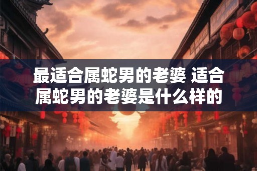 最适合属蛇男的老婆 适合属蛇男的老婆是什么样的