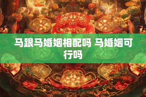 马跟马婚姻相配吗 马婚姻可行吗 马跟马婚姻相配吗 马婚姻可行吗