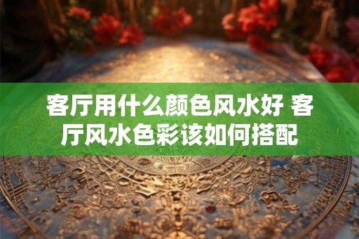 客厅用什么颜色风水好 客厅风水色彩该如何搭配