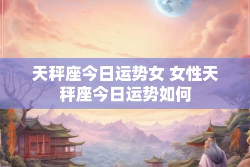 天秤座今日运势女 女性天秤座今日运势如何 天秤座今日运势女 女性天秤座今日运势如何