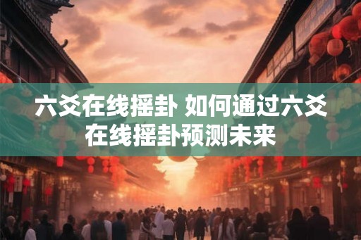 六爻在线摇卦 如何通过六爻在线摇卦预测未来