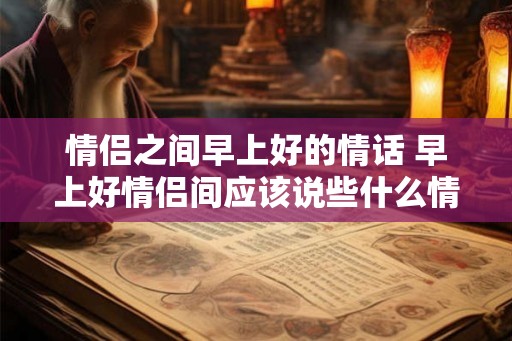 情侣之间早上好的情话 早上好情侣间应该说些什么情话呢