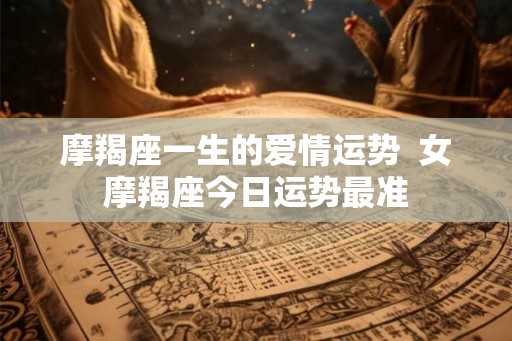 摩羯座一生的爱情运势 女摩羯座今日运势最准 摩羯座一生的爱情运势 女摩羯座今日运势最准