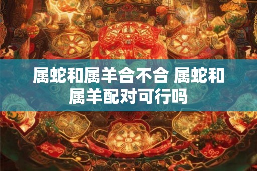 属蛇和属羊合不合 属蛇和属羊配对可行吗