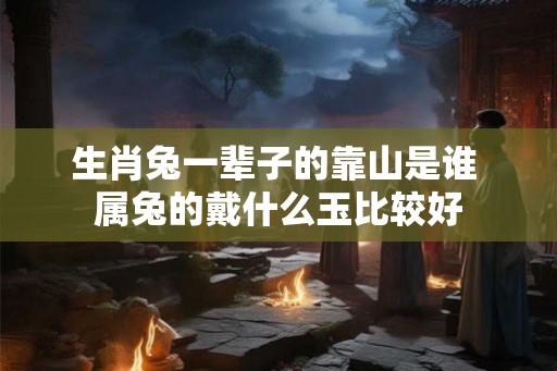 生肖兔一辈子的靠山是谁 属兔的戴什么玉比较好 生肖兔一辈子的靠山是谁 属兔的戴什么玉比较好