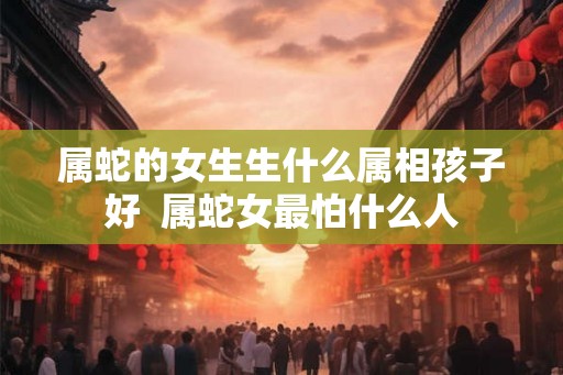 属蛇的女生生什么属相孩子好  属蛇女最怕什么人