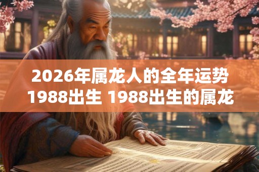 2026年属龙人的全年运势1988出生 1988出生的属龙人2026年运势如何 2026年属龙人的全年运势1988出生 1988出生的属龙人2026年运势如何