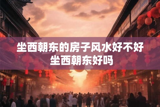 坐西朝东的房子风水好不好 坐西朝东好吗