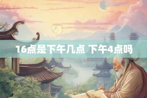 16点是下午几点 下午4点吗