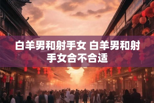 白羊男和射手女 白羊男和射手女合不合适