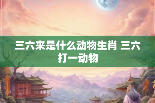 三六来是什么动物生肖 三六打一动物 三六来是什么动物生肖 三六打一动物