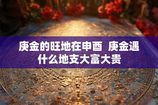 庚金的旺地在申酉  庚金遇什么地支大富大贵