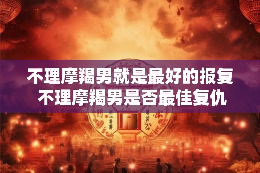 不理摩羯男就是最好的报复 不理摩羯男是否最佳复仇方式