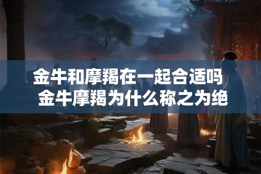 金牛和摩羯在一起合适吗  金牛摩羯为什么称之为绝配