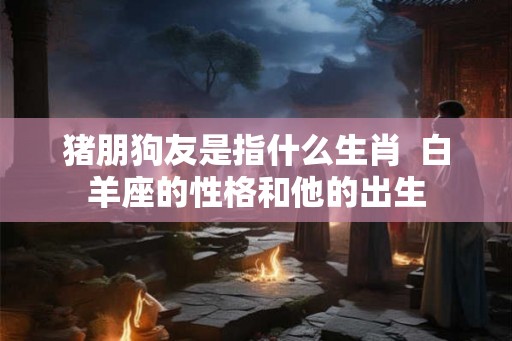 猪朋狗友是指什么生肖  白羊座的性格和他的出生