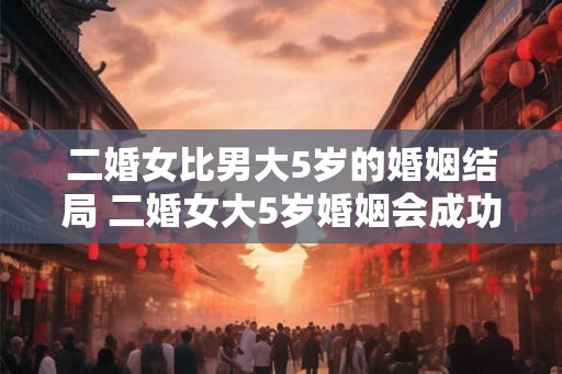 二婚女比男大5岁的婚姻结局 二婚女大5岁婚姻会成功吗