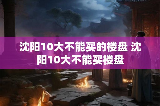 沈阳10大不能买的楼盘 沈阳10大不能买楼盘