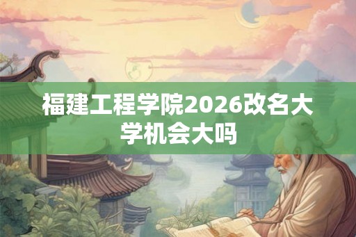 福建工程学院2026改名大学机会大吗