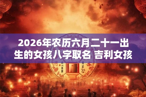 2026年农历六月二十一出生的女孩八字取名 吉利女孩的名字