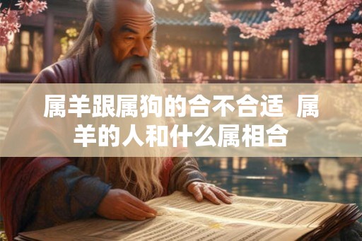 属羊跟属狗的合不合适 属羊的人和什么属相合 属羊跟属狗的合不合适 属羊的人和什么属相合