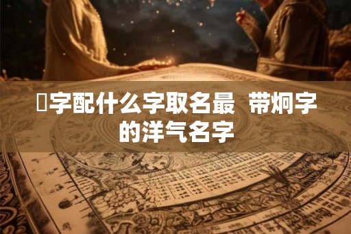 烔字配什么字取名最  带炯字的洋气名字