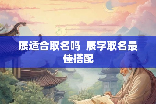 辰适合取名吗 辰字取名最佳搭配 辰适合取名吗 辰字取名最佳搭配