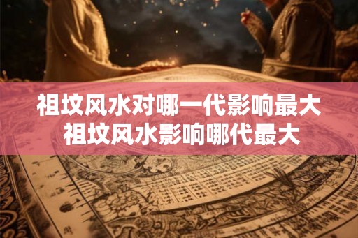 祖坟风水对哪一代影响最大 祖坟风水影响哪代最大