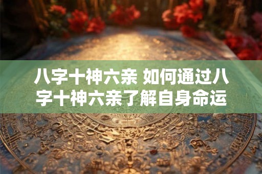八字十神六亲 如何通过八字十神六亲了解自身命运