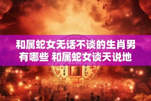 和属蛇女无话不谈的生肖男有哪些 和属蛇女谈天说地的男生肖有哪些