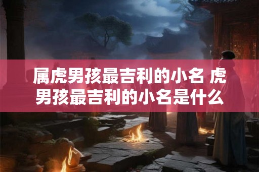 属虎男孩最吉利的小名 虎男孩最吉利的小名是什么