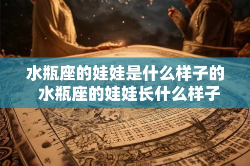 水瓶座的娃娃是什么样子的  水瓶座的娃娃长什么样子