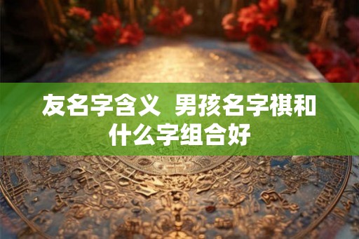 友名字含义  男孩名字祺和什么字组合好