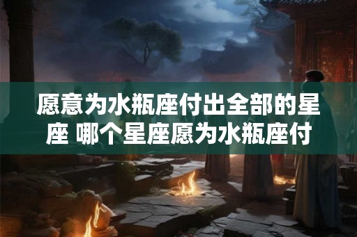 愿意为水瓶座付出全部的星座 哪个星座愿为水瓶座付出全部